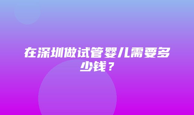 在深圳做试管婴儿需要多少钱？