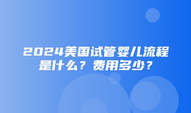 2024美国试管婴儿流程是什么？费用多少？