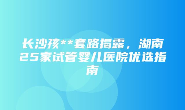 长沙孩**套路揭露，湖南25家试管婴儿医院优选指南