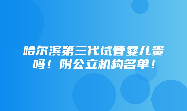 哈尔滨第三代试管婴儿贵吗！附公立机构名单！