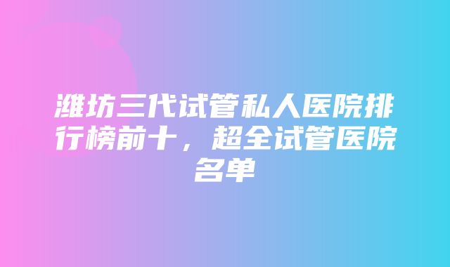 潍坊三代试管私人医院排行榜前十，超全试管医院名单