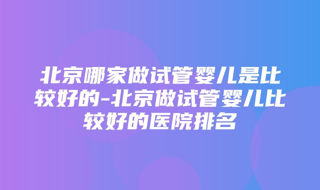 北京哪家做试管婴儿是比较好的-北京做试管婴儿比较好的医院排名