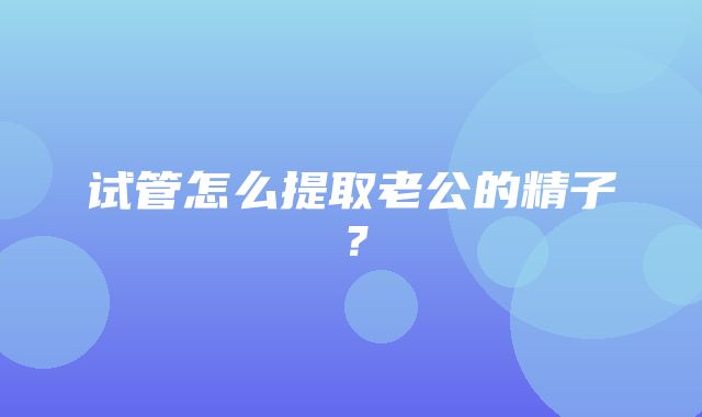 试管怎么提取老公的精子？