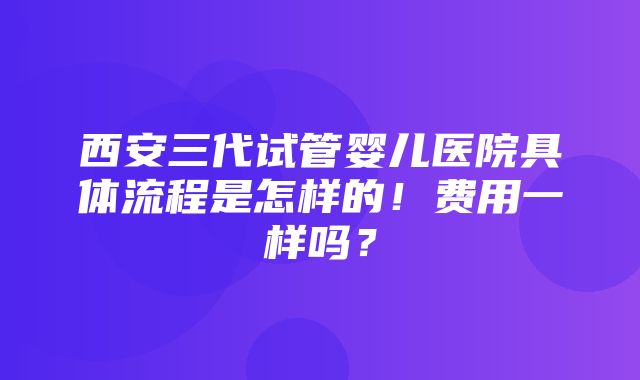 西安三代试管婴儿医院具体流程是怎样的！费用一样吗？