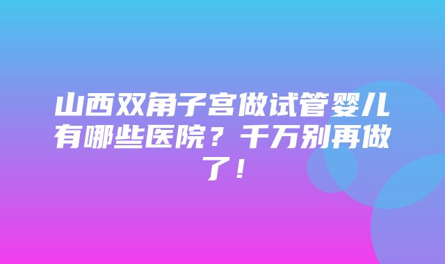 山西双角子宫做试管婴儿有哪些医院？千万别再做了！