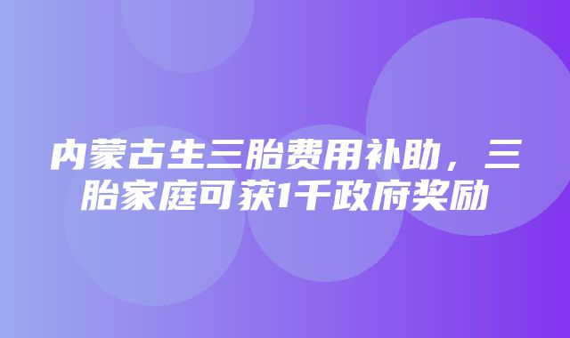 内蒙古生三胎费用补助，三胎家庭可获1千政府奖励