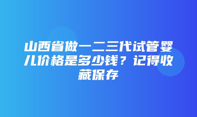 山西省做一二三代试管婴儿价格是多少钱？记得收藏保存