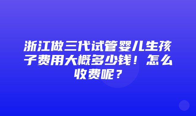 浙江做三代试管婴儿生孩子费用大概多少钱！怎么收费呢？