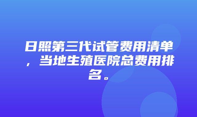 日照第三代试管费用清单，当地生殖医院总费用排名。