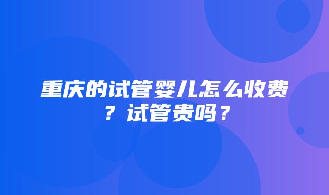 重庆的试管婴儿怎么收费？试管贵吗？