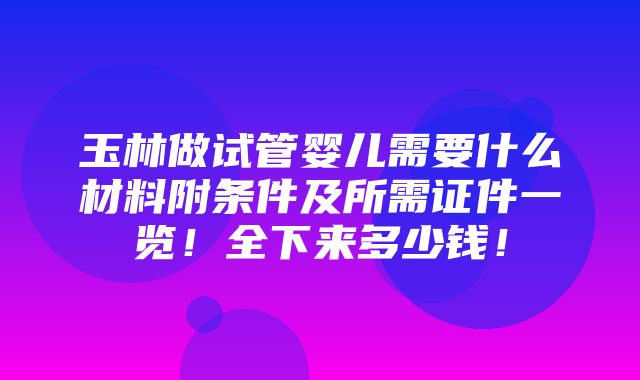 玉林做试管婴儿需要什么材料附条件及所需证件一览！全下来多少钱！