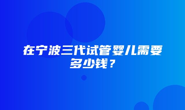 在宁波三代试管婴儿需要多少钱？