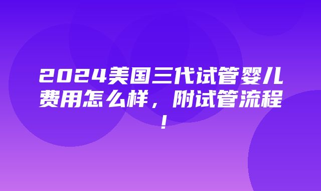 2024美国三代试管婴儿费用怎么样，附试管流程！