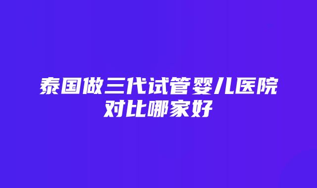 泰国做三代试管婴儿医院对比哪家好