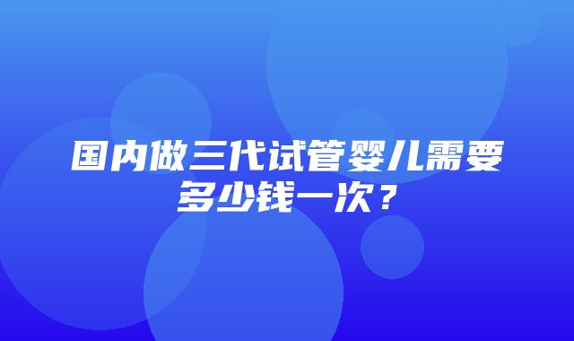 国内做三代试管婴儿需要多少钱一次？