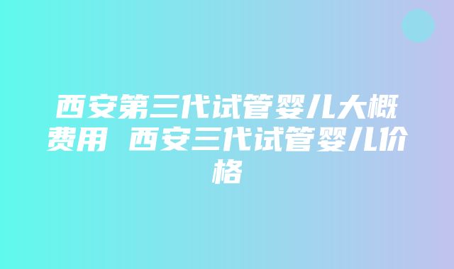 西安第三代试管婴儿大概费用 西安三代试管婴儿价格