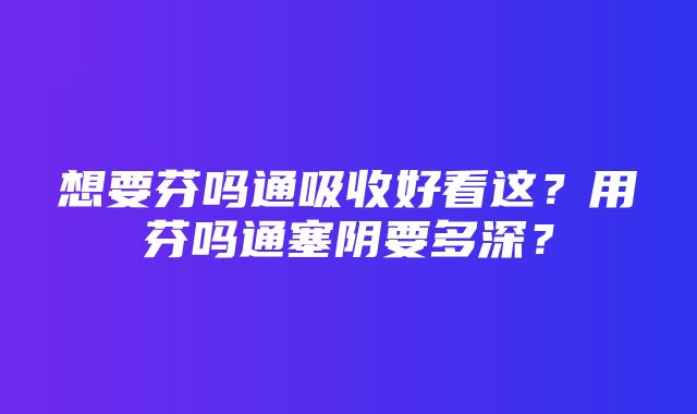 想要芬吗通吸收好看这？用芬吗通塞阴要多深？