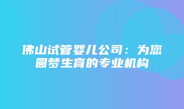 佛山试管婴儿公司：为您圆梦生育的专业机构