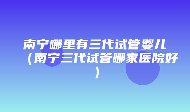 南宁哪里有三代试管婴儿（南宁三代试管哪家医院好）