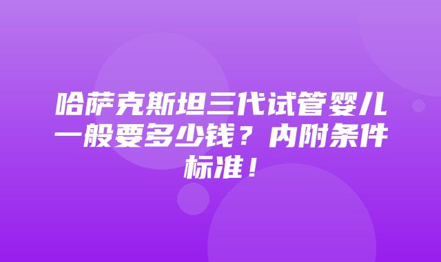 哈萨克斯坦三代试管婴儿一般要多少钱？内附条件标准！