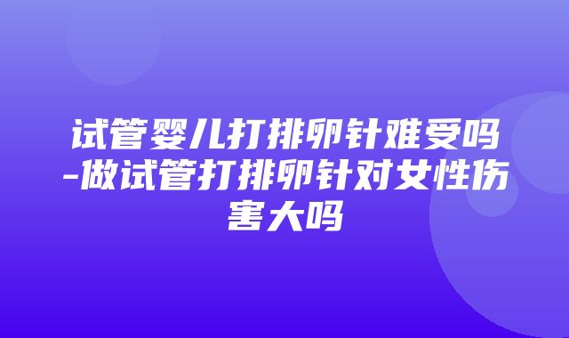 试管婴儿打排卵针难受吗-做试管打排卵针对女性伤害大吗