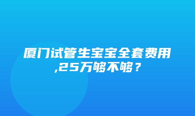 厦门试管生宝宝全套费用,25万够不够？