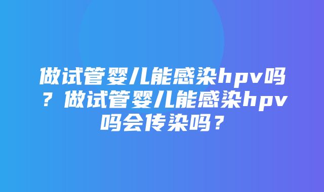 做试管婴儿能感染hpv吗？做试管婴儿能感染hpv吗会传染吗？