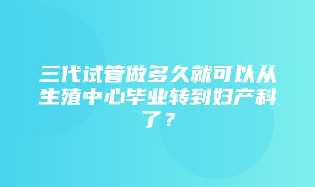 三代试管做多久就可以从生殖中心毕业转到妇产科了？