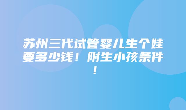 苏州三代试管婴儿生个娃要多少钱！附生小孩条件！