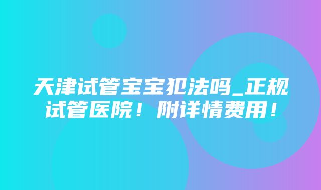 天津试管宝宝犯法吗_正规试管医院！附详情费用！