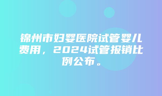 锦州市妇婴医院试管婴儿费用，2024试管报销比例公布。