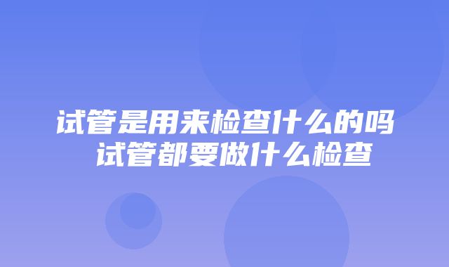 试管是用来检查什么的吗 试管都要做什么检查