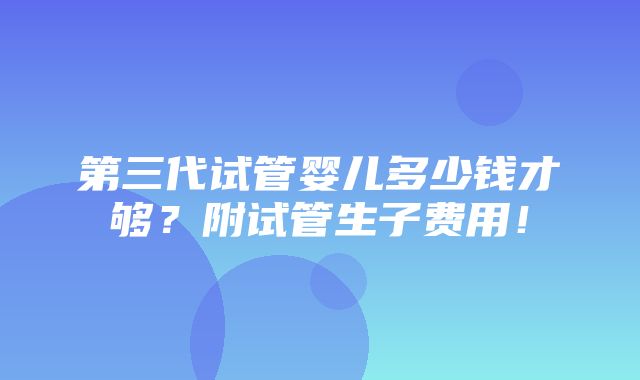 第三代试管婴儿多少钱才够？附试管生子费用！