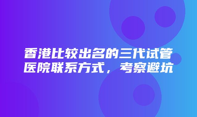 香港比较出名的三代试管医院联系方式，考察避坑