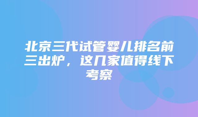 北京三代试管婴儿排名前三出炉，这几家值得线下考察