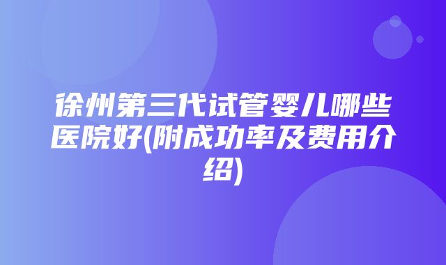 徐州第三代试管婴儿哪些医院好(附成功率及费用介绍)