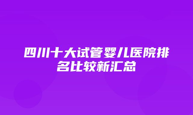 四川十大试管婴儿医院排名比较新汇总