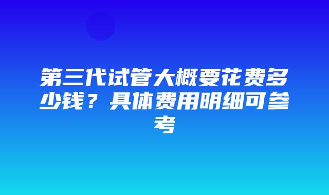 第三代试管大概要花费多少钱？具体费用明细可参考