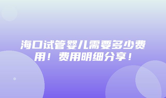 海口试管婴儿需要多少费用！费用明细分享！