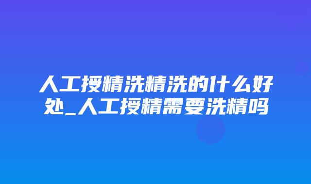 人工授精洗精洗的什么好处_人工授精需要洗精吗