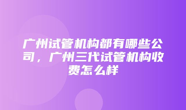 广州试管机构都有哪些公司，广州三代试管机构收费怎么样