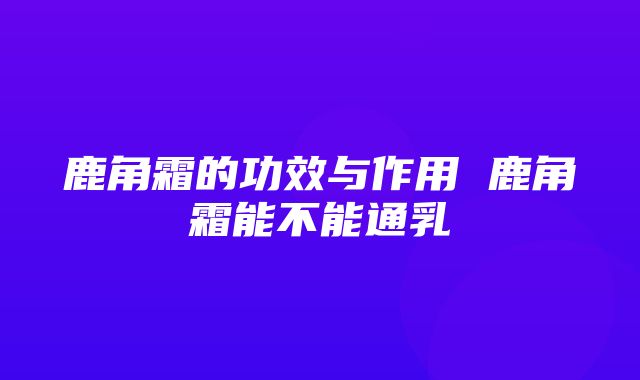 鹿角霜的功效与作用 鹿角霜能不能通乳