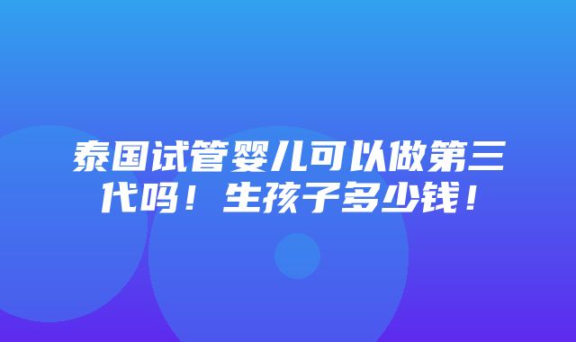 泰国试管婴儿可以做第三代吗！生孩子多少钱！