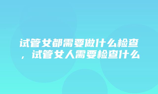 试管女都需要做什么检查，试管女人需要检查什么