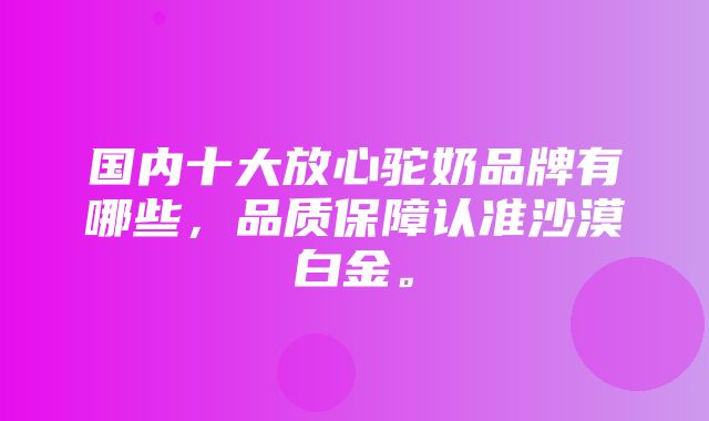 国内十大放心驼奶品牌有哪些，品质保障认准沙漠白金。