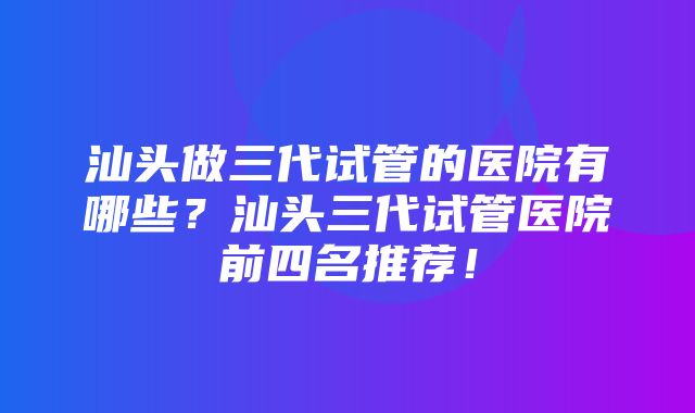 汕头做三代试管的医院有哪些？汕头三代试管医院前四名推荐！