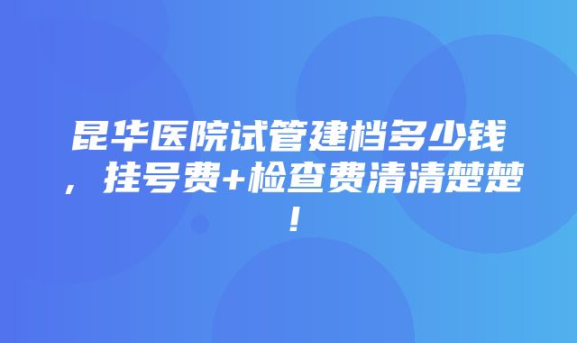 昆华医院试管建档多少钱，挂号费+检查费清清楚楚！