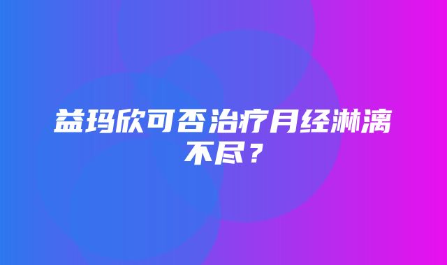 益玛欣可否治疗月经淋漓不尽？