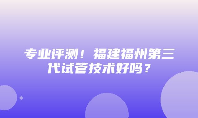 专业评测！福建福州第三代试管技术好吗？