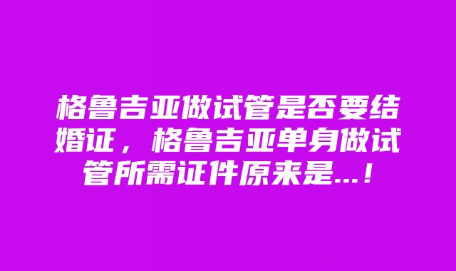 格鲁吉亚做试管是否要结婚证，格鲁吉亚单身做试管所需证件原来是...！